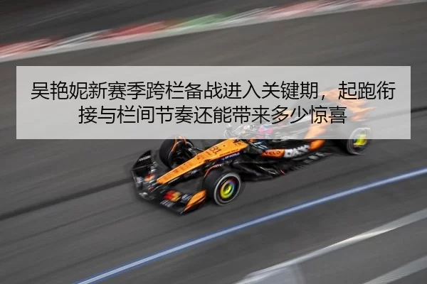 吴艳妮新赛季跨栏备战进入关键期，起跑衔接与栏间节奏还能带来多少惊喜